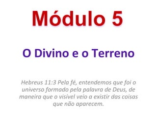 O Divino e o Terreno Hebreus 11:3 Pela fé, entendemos que foi o universo formado pela palavra de Deus, de maneira que o visível veio a existir das coisas que não aparecem. 