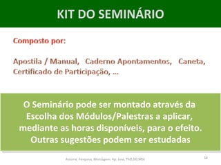 KIT DO SEMINÁRIO O Seminário pode ser montado através da  Escolha dos Módulos/Palestras a aplicar,  mediante as horas disponíveis, para o efeito. Outras sugestões podem ser estudadas Autoria, Pesquisa, Montagem: Ap. José, ThD,DD,MSE 