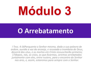 O Arrebatamento I Tess. 4:16Porquanto o Senhor mesmo, dada a sua palavra de ordem, ouvida a voz do arcanjo, e ressoada a trombeta de Deus, descerá dos céus, e os mortos em Cristo ressuscitarão primeiro; 17depois, nós, os vivos, os que ficarmos, seremos arrebatados juntamente com eles, entre nuvens, para o encontro do Senhor nos ares, e, assim, estaremos para sempre com o Senhor. 