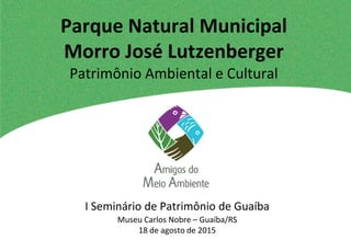 Museu Carlos Nobre – Guaíba/RS
18 de agosto de 2015
Parque Natural Municipal
Morro José Lutzenberger
Patrimônio Ambiental e Cultural
I Seminário de Patrimônio de Guaíba
 