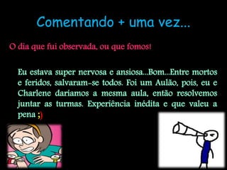 Comentando + uma vez...
O dia que fui observada, ou que fomos!

  Eu estava super nervosa e ansiosa...Bom...Entre mortos
  e feridos, salvaram-se todos. Foi um Aulão, pois, eu e
  Charlene daríamos a mesma aula, então resolvemos
  juntar as turmas. Experiência inédita e que valeu a
  pena ;)
 