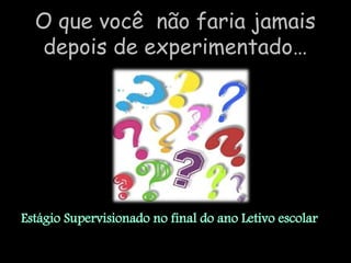 O que você não faria jamais
  depois de experimentado…




Estágio Supervisionado no final do ano Letivo escolar.
 