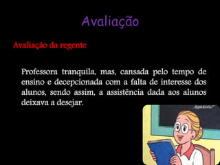 Avaliação
Avaliação da regente


  Professora tranquila, mas, cansada pelo tempo de
  ensino e decepcionada com a falta de interesse dos
  alunos, sendo assim, a assistência dada aos alunos
  deixava a desejar.
 