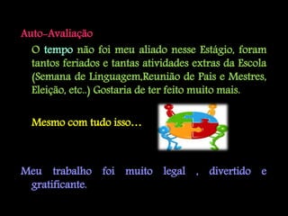Auto-Avaliação
  O tempo não foi meu aliado nesse Estágio, foram
  tantos feriados e tantas atividades extras da Escola
  (Semana de Linguagem,Reunião de Pais e Mestres,
  Eleição, etc..) Gostaria de ter feito muito mais.

  Mesmo com tudo isso…



Meu trabalho foi muito legal , divertido e
 gratificante.
 