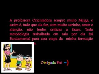 A professora Orientadora sempre muito Meiga, e
assim é, tudo que ela faz, com muito carinho, amor e
atenção, não tenho críticas a fazer. Toda
metodologia trabalhada em sala por ela foi
Fundamental para essa etapa da minha formação
como professora.




                   Obrigada Pró   =)
 