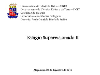 Universidade do Estado da Bahia – UNEB
Departamento de Ciências Exatas e da Terra – DCET
Colegiado de Biologia
Licenciatura em Ciências Biológicas
Discente: Paula Gabriele Trindade Freitas




     Estágio Supervisionado II




          Alagoinhas, 20 de dezembro de 2010
 