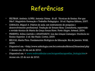 Referências
•   FELTRAN, Antônio, LOPES, Antonia Osima . Et all . Técnicas de Ensino: Por que
    Não?, Magistério Formação e Trabalho Pedagógico. 18 ed. Papirus Editora, 2007.
•   ZABALZA, Miguel A. Diários de aula: um instrumento de pesquisa e
    desenvolvimento profissional. Tradução de Ernane Rosa. Consultoria, supervisão
    e revisão técnica de Maria da Graça Souza Horn. Porto Alegre: Artmed, 2004.
•   PIMENTA, Selma Garrido e ANASTASIOU, Lea das Graças Camargos. Docência no
    Ensino Superior. 2 ed. São Paulo: Cortez, 2005.
•   RELVAS, Marta Pires. Fundamentos Biológicos da Educação. Rio de Janeiro: WAK,
    2005.
•   Disponível em: <http://www.sobiologia.com.br/conteudos/Reinos2/bioanimal.php
    > Acesso em: 22 de out de 2010.
•   Disponível em: < www.webvestibular.com.br/apostilas/apostilas_biologia.htm>
    Acesso em: 23 de nov de 2010.
 