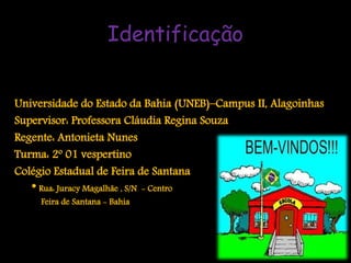 Identificação


Universidade do Estado da Bahia (UNEB)–Campus II, Alagoinhas
Supervisor: Professora Cláudia Regina Souza
Regente: Antonieta Nunes
Turma: 2º 01 vespertino
Colégio Estadual de Feira de Santana
   * Rua: Juracy Magalhãe , S/N - Centro
     Feira de Santana - Bahia
 