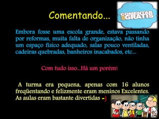 Comentando...
Embora fosse uma escola grande, estava passando
por reformas, muita falta de organização, não tinha
um espaço físico adequado, salas pouco ventiladas,
cadeiras quebradas, banheiros inacabados, etc...

         Com tudo isso...Há um porém!

 A turma era pequena, apenas com 16 alunos
freqüentando e felizmente eram meninos Excelentes.
As aulas eram bastante divertidas =)
 