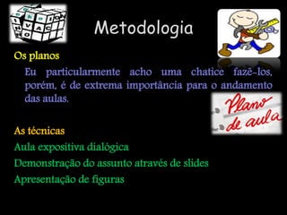 Metodologia
Os planos
  Eu particularmente acho uma chatice fazê-los,
  porém, é de extrema importância para o andamento
  das aulas.

As técnicas
Aula expositiva dialógica
Demonstração do assunto através de slides
Apresentação de figuras
 
