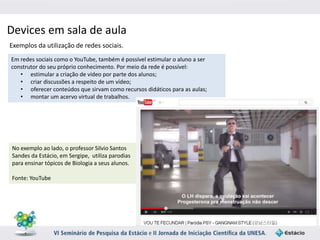 Devices em sala de aula 
Exemplos da utilização de redes sociais. 
Em redes sociais como o YouTube, também é possível estimular o aluno a ser 
construtor do seu próprio conhecimento. Por meio da rede é possível: 
• estimular a criação de vídeo por parte dos alunos; 
• criar discussões a respeito de um vídeo; 
• oferecer conteúdos que sirvam como recursos didáticos para as aulas; 
• montar um acervo virtual de trabalhos. 
No exemplo ao lado, o professor Silvio Santos 
Sandes da Estácio, em Sergipe, utiliza parodias 
para ensinar tópicos de Biologia a seus alunos. 
Fonte: YouTube 
 