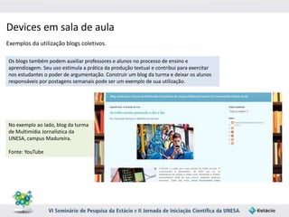 Devices em sala de aula 
Exemplos da utilização blogs coletivos. 
Os blogs também podem auxiliar professores e alunos no processo de ensino e 
aprendizagem. Seu uso estimula a prática da produção textual e contribui para exercitar 
nos estudantes o poder de argumentação. Construir um blog da turma e deixar os alunos 
responsáveis por postagens semanais pode ser um exemplo de sua utilização. 
No exemplo ao lado, blog da turma 
de Multimídia Jornalística da 
UNESA, campus Madureira. 
Fonte: YouTube 
 