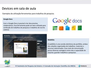Devices em sala de aula 
Exemplos da utilização ferramentas para trabalhos de pesquisa. 
Google Docs 
Com o Google Docs é possível criar documentos 
colaborativos. Essa ferramenta pode ser bem utilizada para 
confecção de trabalhos de pesquisa e trabalhos de escrita 
coletiva. 
Webfólio 
O webfólio é uma versão eletrônica do portfólio, ambos 
são coleções organizadas de trabalhos, materiais e 
recursos selecionados. Esse meio de comunicação 
possui diversas vantagens entre elas a capacidade de 
arquivar, guardar trabalhos e pesquisas. 
 