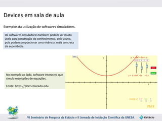 Devices em sala de aula 
Exemplos da utilização de softwares simuladores. 
Os softwares simuladores também podem ser muito 
úteis para construção do conhecimento, pelo aluno, 
pois podem proporcionar uma vivência mais concreta 
da experiência. 
No exemplo ao lado, software interativo que 
simula resoluções de equações. 
Fonte: https://phet.colorado.edu 
 