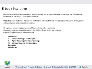 E-book interativo 
O material final desta pesquisa deverá ser apresentado em no formato e-book interativo, o que facilita a sua 
disseminação e estimula a utilização dos devices. 
O objetivo desse material é mostrar aos professores como a utilização dos recursos tecnológicos (tablet, celular, 
notebook) pode ser simples e interessante. 
Os tópicos a serem tratados no manual foram selecionados a partir das 
discussões em grupo e das observações das oficinas. Sendo assim, a princípio, o 
material ficará dividido da seguinte forma: 
Introdução: 
I. Uso da tecnologia na educação 
II. Aprendizagem por meio da tecnologia 
III. Vantagens do uso das tecnologias 
Conclusão; 
Referências. 
 
