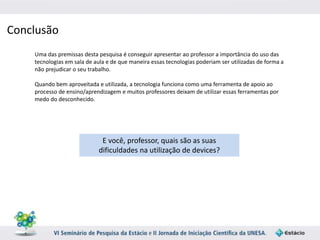 Conclusão 
Uma das premissas desta pesquisa é conseguir apresentar ao professor a importância do uso das 
tecnologias em sala de aula e de que maneira essas tecnologias poderiam ser utilizadas de forma a 
não prejudicar o seu trabalho. 
Quando bem aproveitada e utilizada, a tecnologia funciona como uma ferramenta de apoio ao 
processo de ensino/aprendizagem e muitos professores deixam de utilizar essas ferramentas por 
medo do desconhecido. 
E você, professor, quais são as suas 
dificuldades na utilização de devices? 
 