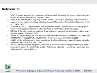 Referências 
• CRUZ, S. Blogue, youtube, flickr e delicious: software social. Manual de ferramentas da web 2.0 para 
professores. Lisboa: Ministério da Educação, 2008. 
• DAVIS, N. E.; ROBLYER, M. D. Preparing teachers for the – schools that technology built: evaluation of a 
program to train teachers for virtual schooling. Journal of Research on Technology in Education, 37 (4), 
p. 399-408, 2005. 
• MOREIRA, F.; PAES, C. Aprendizagem com dispositivos móveis: aspectos técnicos e pedagógicos a 
serem considerados num sistema de educação. Paper presented at the Challenges, 2007. 
• MOURA, A. Geração móvel: um ambiente de aprendizagem suportado por tecnologias móveis para a 
“geração polegar”. Challenges, 2009. 
• NUNES, V. Projeto tablet em sala de aula: uma proposta de inovação acadêmica. In: SIMPÓSIO 
HIPERTEXTO E TECNOLOGIAS NA EDUCAÇÃO, 5., Pernambuco. Anais. Pernambuco, 2013. 
• PONTE, J. P. Os professores e as novas tecnologias: desafios profissionais e experiências de formação. 
Informática e educação, 4, p. 56-61, 1993. 
• ROLDÃO, M. Escolaridade obrigatória, insucesso e abandono escolar: obrigatoriedade por quê? E 
insucesso de quem? In: MINGUÉNS, M. (Dir.) As bases da educação – seminários e colóquios. Atas. 
Lisboa: CNE-ME, 2004. p. 213-224. 
