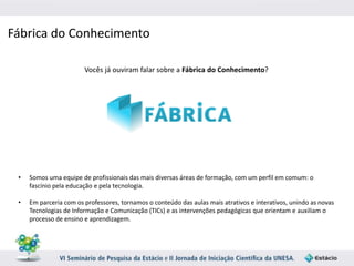 Fábrica do Conhecimento 
Vocês já ouviram falar sobre a Fábrica do Conhecimento? 
• Somos uma equipe de profissionais das mais diversas áreas de formação, com um perfil em comum: o 
fascínio pela educação e pela tecnologia. 
• Em parceria com os professores, tornamos o conteúdo das aulas mais atrativos e interativos, unindo as novas 
Tecnologias de Informação e Comunicação (TICs) e as intervenções pedagógicas que orientam e auxiliam o 
processo de ensino e aprendizagem. 
 