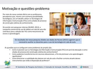 Motivação e questões-problema 
Por meio do nosso contato diário com os professores, 
percebemos que, mesmo com inúmeras possibilidades 
tecnológicas, era um desafio utilizar as Tecnologias de 
Informação e Comunicação (TICs) como aliadas do processo 
de construção coletiva do conhecimento. 
De acordo com pesquisas internas (NUNES, 2013), a 
campanha comercial de uso de tablets em sala de aula não 
contribuiu para a adoção das TICs como mecanismos de 
ensino e aprendizagem. 
Os resultados de nossa pesquisa aliados aos dados de Nunes (2013) sugerem que é 
necessário auxiliar os docentes para o uso da tecnologia em sala de aula. 
As questões que se configuram como problemas do projeto são: 
• Como é possível usar as Tecnologias da Informação e Comunicação (TICs) em prol da educação e como 
aliadas do processo de construção coletiva do conhecimento? 
• Como podemos transformá-las em recursos educacionais, a fim de promover uma aprendizagem 
significativa? 
• Como direcionar a usabilidade dos devices em sala de aula e facilitar o ensino através desses 
instrumentos que estão à disposição do professor? 
 