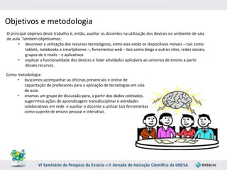 Objetivos e metodologia 
O principal objetivo deste trabalho é, então, auxiliar os docentes na utilização dos devices no ambiente de sala 
de aula. Também objetivamos: 
• descrever a utilização dos recursos tecnológicos, entre eles estão os dispositivos móveis – tais como 
tablets, notebooks e smartphones –, ferramentas web – tais como blogs e outros sites, redes sociais, 
grupos de e‐mails – e aplicativos 
• explicar a funcionalidade dos devices e listar atividades aplicáveis ao universo de ensino a partir 
desses recursos. 
Como metodologia: 
• buscamos acompanhar as oficinas presenciais e online de 
capacitação de professores para a aplicação de tecnologias em sala 
de aula. 
• criamos um grupo de discussão para, a partir dos dados coletados, 
sugerirmos ações de aprendizagem transdisciplinar e atividades 
colaborativas em rede e auxiliar o docente a utilizar tais ferramentas 
como suporte de ensino pessoal e interativo. 
 