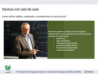 Devices em sala de aula 
Como utilizar tablets, notebooks e smartphones na sala de aula? 
Os devices podem ser aliados na construção de 
conhecimento se, em conjunto com a prática docente, 
servirem de suporte para: 
• aplicativos; 
• jogos educativos; 
• utilização de redes sociais; 
• produção de blog coletivo; 
• ferramentas para pesquisa; 
• softwares simuladores. 
 