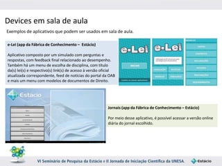 Devices em sala de aula 
Exemplos de aplicativos que podem ser usados em sala de aula. 
Jornais (app da Fábrica de Conhecimento – Estácio) 
Por meio desse aplicativo, é possível acessar a versão online 
diária do jornal escolhido. 
e-Lei (app da Fábrica de Conhecimento – Estácio) 
Aplicativo composto por um simulado com perguntas e 
respostas, com feedback final relacionado ao desempenho. 
Também há um menu de escolha de disciplina, com título 
da(s) lei(s) e respectivo(s) link(s) de acesso à versão oficial 
atualizada correspondente, feed de notícias do portal da OAB 
e mais um menu com modelos de documentos de Direito. 
 