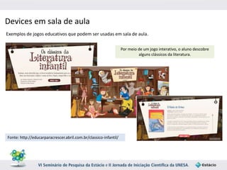 Devices em sala de aula 
Exemplos de jogos educativos que podem ser usadas em sala de aula. 
Fonte: http://educarparacrescer.abril.com.br/classico-infantil/ 
Por meio de um jogo interativo, o aluno descobre 
alguns clássicos da literatura. 
 
