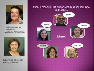 ESCOLA ESTADUAL DE ENSINO MÉDIO NOSSA SENHORA 
DE LOURDES 
Supervisora na Escola: 
Lia Marta Rocha 
JOSIANE 
Coordenadora do 
Subprojeto: 
Marília do Amaral Dias 
CAROLINE 
RENAN 
ANDREIA 
IVONETE 
 