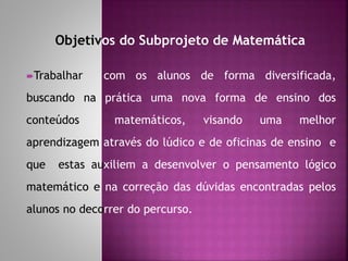 Objetivos do Subprojeto de Matemática 
Trabalhar com os alunos de forma diversificada, 
buscando na prática uma nova forma de ensino dos 
conteúdos matemáticos, visando uma melhor 
aprendizagem através do lúdico e de oficinas de ensino e 
que estas auxiliem a desenvolver o pensamento lógico 
matemático e na correção das dúvidas encontradas pelos 
alunos no decorrer do percurso. 
 