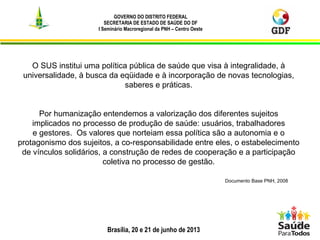 Brasília, 20 e 21 de junho de 2013
GOVERNO DO DISTRITO FEDERAL
SECRETARIA DE ESTADO DE SAÚDE DO DF
I Seminário Macroregional da PNH – Centro Oeste
2
O SUS institui uma política pública de saúde que visa à integralidade, à
universalidade, à busca da eqüidade e à incorporação de novas tecnologias,
saberes e práticas.
Por humanização entendemos a valorização dos diferentes sujeitos
implicados no processo de produção de saúde: usuários, trabalhadores
e gestores. Os valores que norteiam essa política são a autonomia e o
protagonismo dos sujeitos, a co-responsabilidade entre eles, o estabelecimento
de vínculos solidários, a construção de redes de cooperação e a participação
coletiva no processo de gestão.
Documento Base PNH, 2008
 