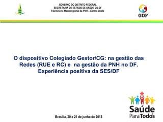 Brasília, 20 e 21 de junho de 2013
GOVERNO DO DISTRITO FEDERAL
SECRETARIA DE ESTADO DE SAÚDE DO DF
I Seminário Macroregional da PNH – Centro Oeste
3
O dispositivo Colegiado Gestor/CG: na gestão das
Redes (RUE e RC) e na gestão da PNH no DF.
Experiência positiva da SES/DF
 