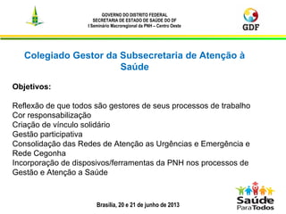 Brasília, 20 e 21 de junho de 2013
GOVERNO DO DISTRITO FEDERAL
SECRETARIA DE ESTADO DE SAÚDE DO DF
I Seminário Macroregional da PNH – Centro Oeste
4
Colegiado Gestor da Subsecretaria de Atenção à
Saúde
Objetivos:
Reflexão de que todos são gestores de seus processos de trabalho
Cor responsabilização
Criação de vínculo solidário
Gestão participativa
Consolidação das Redes de Atenção as Urgências e Emergência e
Rede Cegonha
Incorporação de disposivos/ferramentas da PNH nos processos de
Gestão e Atenção a Saúde
 