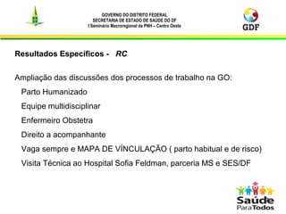 GOVERNO DO DISTRITO FEDERAL
SECRETARIA DE ESTADO DE SAÚDE DO DF
I Seminário Macroregional da PNH – Centro Oeste
7
Resultados Específicos - RC
Ampliação das discussões dos processos de trabalho na GO:
Parto Humanizado
Equipe multidisciplinar
Enfermeiro Obstetra
Direito a acompanhante
Vaga sempre e MAPA DE VÍNCULAÇÃO ( parto habitual e de risco)
Visita Técnica ao Hospital Sofia Feldman, parceria MS e SES/DF
 