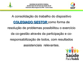 GOVERNO DO DISTRITO FEDERAL
SECRETARIA DE ESTADO DE SAÚDE DO DF
I Seminário Macroregional da PNH – Centro Oeste
8
A consolidação do trabalho do dispositivo
COLEGIADO GESTORCOLEGIADO GESTOR como forma de
resolução de problemas possibilitou o exercício
da co-gestão através da participação e co-
responsabilização de todos, com resultados
assistenciais relevantes.
 