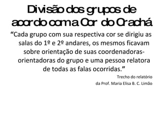 Divisão dos grupos de acordo com a Cor do Crachá “ Cada grupo com sua respectiva cor se dirigiu as salas do 1º e 2º andares, os mesmos ficavam sobre orientação de suas coordenadoras-orientadoras do grupo e uma pessoa relatora de todas as falas ocorridas. ” Trecho do relatório da Prof. Maria Elisa B. C. Limão 