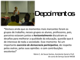 Depoimentos “ Destaco ainda que os momentos mais marcantes foram os grupos de trabalho, nesses grupos os alunos, professores, pais, parceiros estavam juntos e  horizontalmente  discutiram os desafios para melhorar a qualidade da educação, questão que é de interesse de toda a sociedade. Esse momento  foi um importante  exercício de democracia participativa , de respeito pelos outros, pelas suas opiniões  e com contribuições excelentes ” Meire C. de Souza Santos, Assistente Social e Prof.  do curso de Serviço Social IMESB 