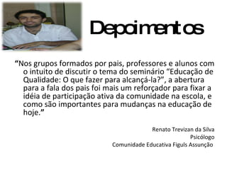 “ Nos grupos formados por pais, professores e alunos com o intuito de discutir o tema do seminário “Educação de Qualidade: O que fazer para alcançá-la?”, a abertura para a fala dos pais foi mais um reforçador para fixar a idéia de participação ativa da comunidade na escola, e como são importantes para mudanças na educação de hoje. ” Renato Trevizan da Silva Psicólogo Comunidade Educativa Figuls Assunção  Depoimentos 
