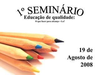 1º SEMINÁRIO Educa ç ão de qualidade:  O que fazer para alcan ç a  –  La? 19 de Agosto de 2008 