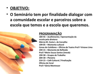 OBJETIVO: O Seminário tem por finalidade dialogar com a comunidade escolar e parceiros sobre a escola que temos e a escola que queremos. PROGRAMAÇÃO 18H 45 – Acolhimento / Apresentação da  escola pela diretora: Márcia M. Costa L. de Carvalho 19H 05 – Momento cultural Cenas do Cotidiano – Oficina de Teatro Prof.ª Viviane Lima 19H 15 – Momento de Reflexão Prof.ª Meire Souza Santos (Imesb) 19H 30 – Grupos de Trabalho 20H 30 – Plenário 21H 15 – Café Cultural / Finalização Oficina de Coral  Prof.ª Sônia Montrezor 