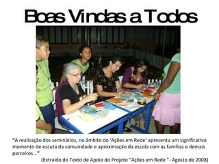 Boas Vindas a Todos “ A realização dos seminários, no âmbito do ‘Ações em Rede’ apresenta um significativo momento de escuta da comunidade e aproximação da escola com as famílias e demais parceiros... ” (Extraído do Texto de Apoio do Projeto ”Ações em Rede ”- Agosto de 2008) 