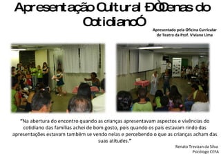 Apresentação Cultural – “Cenas do Cotidiano” Apresentado pela Oficina Curricular de Teatro da Prof. Viviane Lima “ Na abertura do encontro quando as crianças apresentavam aspectos e vivências do cotidiano das famílias achei de bom gosto, pois quando os pais estavam rindo das apresentações estavam também se vendo nelas e percebendo o que as crianças acham das suas atitudes. ” Renato Trevizan da Silva  Psicólogo CEFA 