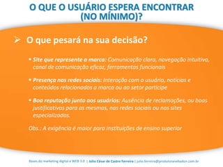 | Júlio César de Castro Ferreira | julio.ferreira@produtoranebadon.com.br
 O que pesará na sua decisão?
Bases do marketing digital e WEB 3.0
O QUE O USUÁRIO ESPERA ENCONTRAR
(NO MÍNIMO)?
 Site que represente a marca: Comunicação clara, navegação intuitiva,
canal de comunicação eficaz, ferramentas funcionais
 Presença nas redes sociais: Interação com o usuário, notícias e
conteúdos relacionados a marca ou ao setor participe
 Boa reputação junto aos usuários: Ausência de reclamações, ou boas
justificativas para as mesmas, nas redes sociais ou nos sites
especializados.
Obs.: A exigência é maior para instituições de ensino superior
 