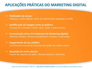 | Júlio César de Castro Ferreira | julio.ferreira@produtoranebadon.com.brBases do marketing digital e WEB 3.0
APLICAÇÕES PRÁTICAS DO MARKETING DIGITAL
 Fidelização de alunos:
Presença e ações digitais. Aluno 3.0 valoriza boa reputação na WEB.
 Solidificação da imagem junto ao público:
Geração de conteúdos. (Texto, vídeo, áudio e ações sociais)
 Comunicação eficaz (Ferramentas do Marketing digital):
Minimiza dúvidas, otimiza procedimentos e acesso a informação.
 Engajamento do seu público:
Envolvimento emocional otimizado por ações nas mídias sociais.
 Aquisição de novos alunos:
A partir do conjunto de ações. Anúncios baratos e eficientes.
 