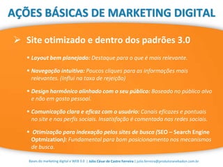 | Júlio César de Castro Ferreira | julio.ferreira@produtoranebadon.com.br
 Site otimizado e dentro dos padrões 3.0
Bases do marketing digital e WEB 3.0
AÇÕES BÁSICAS DE MARKETING DIGITAL
 Layout bem planejado: Destaque para o que é mais relevante.
 Navegação intuitiva: Poucos cliques para as informações mais
relevantes. (Influi na taxa de rejeição)
 Design harmônico alinhado com o seu público: Baseado no público alvo
e não em gosto pessoal.
 Comunicação clara e eficaz com o usuário: Canais eficazes e pontuais
no site e nos perfis sociais. Insatisfação é comentada nas redes sociais.
 Otimização para indexação pelos sites de busca (SEO – Search Engine
Optmization): Fundamental para bom posicionamento nos mecanismos
de busca.
 