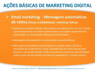 | Júlio César de Castro Ferreira | julio.ferreira@produtoranebadon.com.br
 Email marketing - Mensagens automáticas
de rotina (Passa credibilidade/ minimiza falhas)
Bases do marketing digital e WEB 3.0
AÇÕES BÁSICAS DE MARKETING DIGITAL
 Quando um usuário realiza uma compra ou cadastro em um site, recebe
automaticamente um email confirmando a sua ação e apresentando
informações ou orientações adicionais relacionadas;
 Mensagens de aniversário e outras datas comemorativas;
 Mensagens automáticas que lembram o usuário sobre rotinas e
atividades em andamento, como: Quando está ha muito tempo sem
acessar o seu perfil; quanto estão vencendo os prazos de uma atividade
online; aviso de vencimento da data de pagamento, e muitos outros.
 