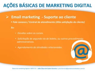 | Júlio César de Castro Ferreira | julio.ferreira@produtoranebadon.com.br
 Email marketing - Suporte ao cliente
Bases do marketing digital e WEB 3.0
AÇÕES BÁSICAS DE MARKETING DIGITAL
 Fale conosco / Central de atendimento (Alta satisfação do cliente)
Ex:
• Dúvidas sobre os cursos.
• Solicitação de segunda via de boleto, ou outros procedimento
administrativos.
• Agendamento de atividades relacionadas.
 