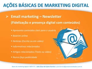 | Júlio César de Castro Ferreira | julio.ferreira@produtoranebadon.com.br
 Email marketing – Newsletter
(Fidelização e presença digital com conteúdos)
Bases do marketing digital e WEB 3.0
AÇÕES BÁSICAS DE MARKETING DIGITAL
 Apresenta conteúdos úteis para o usuário
 Boletim online
 Notícias (Escrita ou em vídeo)
 Informativos relacionados
 Artigos relacionados (Texto ou vídeo)
 Nunca faça publicidade
 
