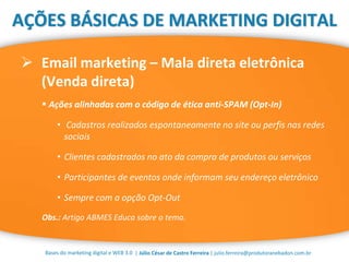 | Júlio César de Castro Ferreira | julio.ferreira@produtoranebadon.com.br
 Email marketing – Mala direta eletrônica
(Venda direta)
Bases do marketing digital e WEB 3.0
AÇÕES BÁSICAS DE MARKETING DIGITAL
 Ações alinhadas com o código de ética anti-SPAM (Opt-In)
• Cadastros realizados espontaneamente no site ou perfis nas redes
sociais
• Clientes cadastrados no ato da compra de produtos ou serviços
• Participantes de eventos onde informam seu endereço eletrônico
• Sempre com a opção Opt-Out
Obs.: Artigo ABMES Educa sobre o tema.
 