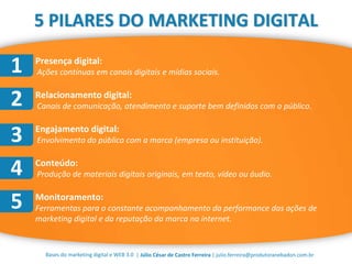 | Júlio César de Castro Ferreira | julio.ferreira@produtoranebadon.com.brBases do marketing digital e WEB 3.0
5 PILARES DO MARKETING DIGITAL
 Presença digital:
Ações contínuas em canais digitais e mídias sociais.
 Relacionamento digital:
Canais de comunicação, atendimento e suporte bem definidos com o público.
 Engajamento digital:
Envolvimento do público com a marca (empresa ou instituição).
 Conteúdo:
Produção de materiais digitais originais, em texto, vídeo ou áudio.
 Monitoramento:
Ferramentas para o constante acompanhamento da performance das ações de
marketing digital e da reputação da marca na internet.
1
2
3
4
5
 