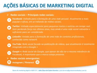 | Júlio César de Castro Ferreira | julio.ferreira@produtoranebadon.com.brBases do marketing digital e WEB 3.0
AÇÕES BÁSICAS DE MARKETING DIGITAL
 Redes sociais – Principais redes sociais:
Facebook: Voltada para a formação de uma rede pessoal. Atualmente a mais
popular e eficaz, em se tratando de mídias sociais.
Twitter: Voltada especialmente para pequenos textos e notícias em tempo real.
Vem perdendo força nos últimos anos, mas ainda é uma rede social relevante o
suficiente para ser considerada.
LinkedIn: Votada para a formação de uma rede de contatos profissionais,
conhecida como network.
YouTube: Rede social focada na publicação de vídeos, que atualmente é totalmente
integrada com o Google +
Google +: Rede social do Google, que apesar de não ter a mesma relevância do
Facebook, é importante que a marca esteja presente.
 Redes sociais emergentes:
Instagram / Pinterest
 